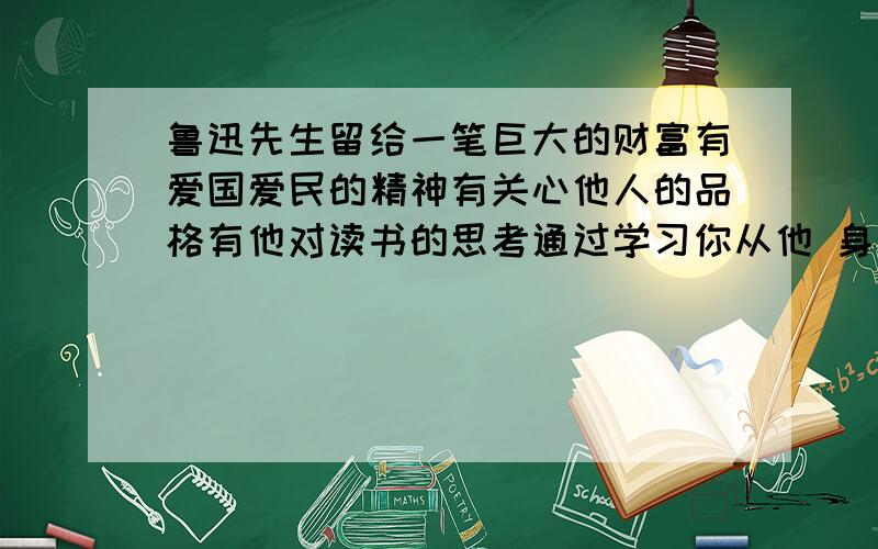 鲁迅先生留给一笔巨大的财富有爱国爱民的精神有关心他人的品格有他对读书的思考通过学习你从他 身上获得了