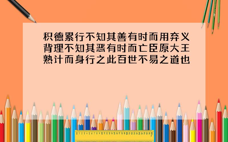 积德累行不知其善有时而用弃义背理不知其恶有时而亡臣原大王熟计而身行之此百世不易之道也