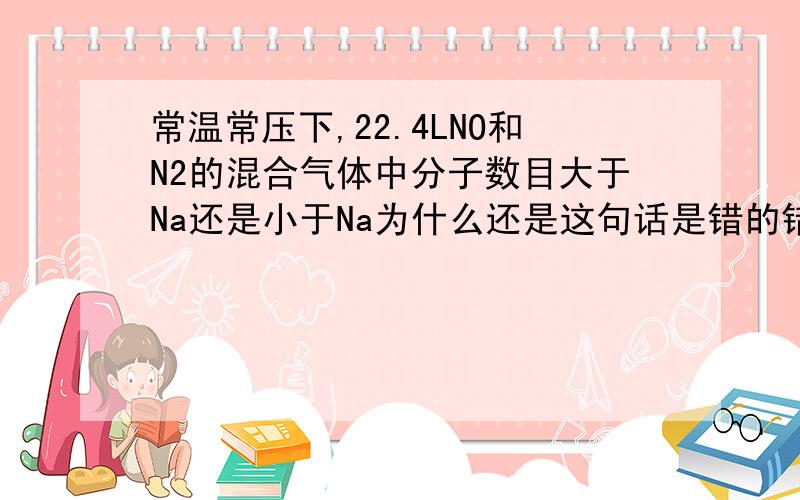 常温常压下,22.4LNO和N2的混合气体中分子数目大于Na还是小于Na为什么还是这句话是错的错在哪?