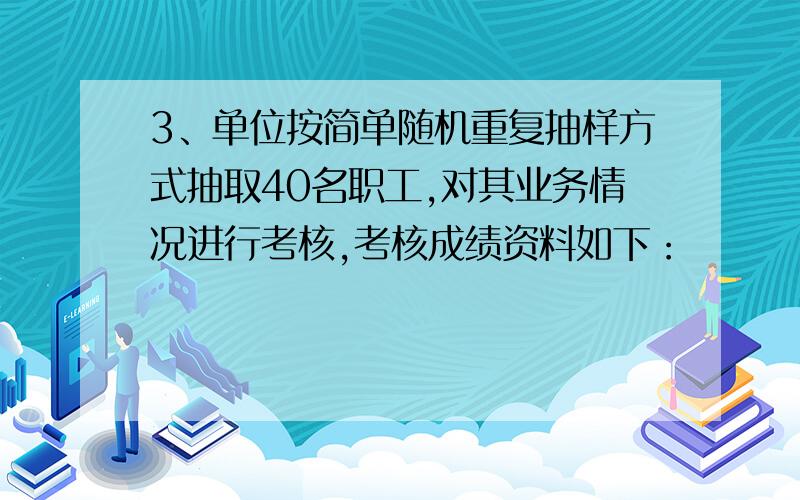 3、单位按简单随机重复抽样方式抽取40名职工,对其业务情况进行考核,考核成绩资料如下：