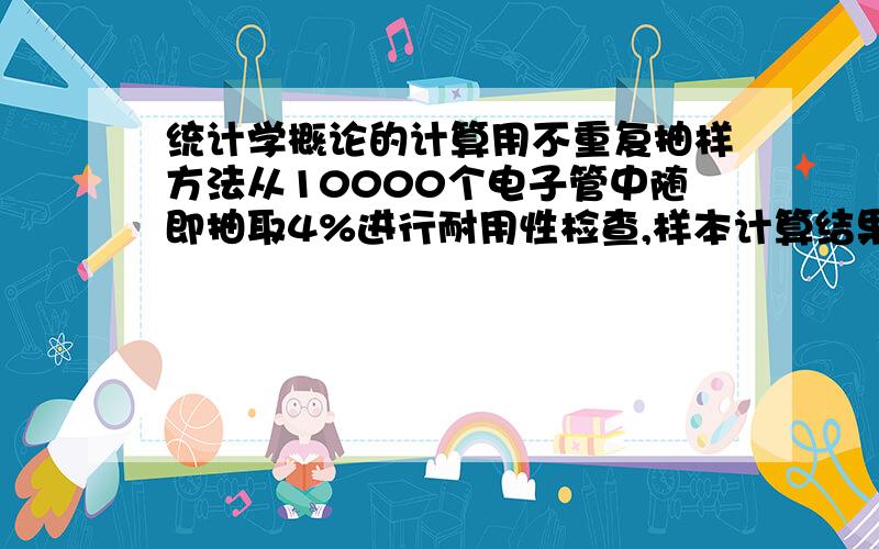 统计学概论的计算用不重复抽样方法从10000个电子管中随即抽取4%进行耐用性检查,样本计算结果平均寿命为4500小时,样