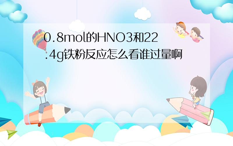 0.8mol的HNO3和22.4g铁粉反应怎么看谁过量啊