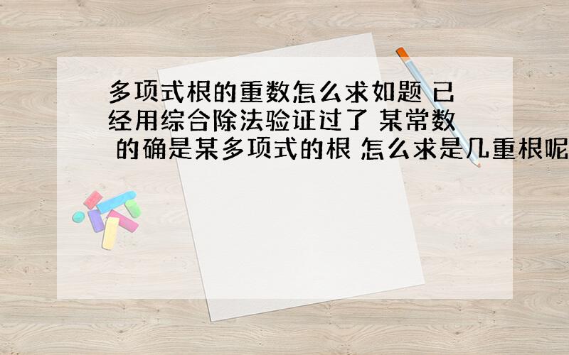 多项式根的重数怎么求如题 已经用综合除法验证过了 某常数 的确是某多项式的根 怎么求是几重根呢?