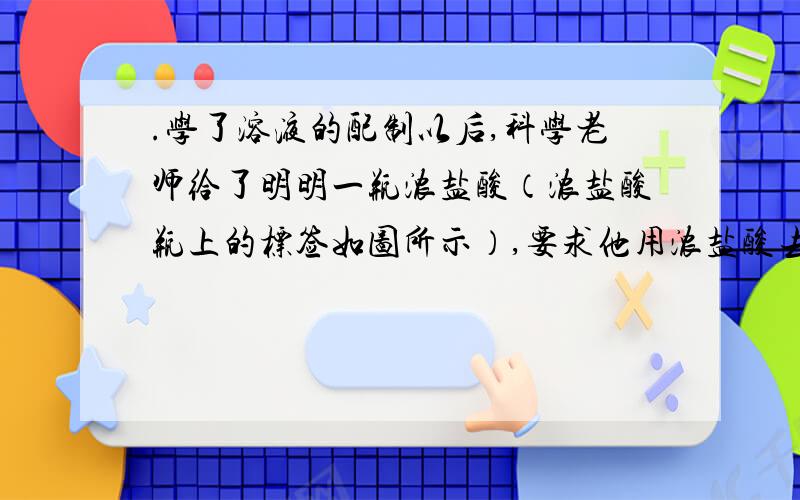 .学了溶液的配制以后,科学老师给了明明一瓶浓盐酸（浓盐酸瓶上的标签如图所示）,要求他用浓盐酸去配制溶质的质量分数为10％