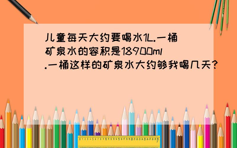 儿童每天大约要喝水1L.一桶矿泉水的容积是18900ml.一桶这样的矿泉水大约够我喝几天?