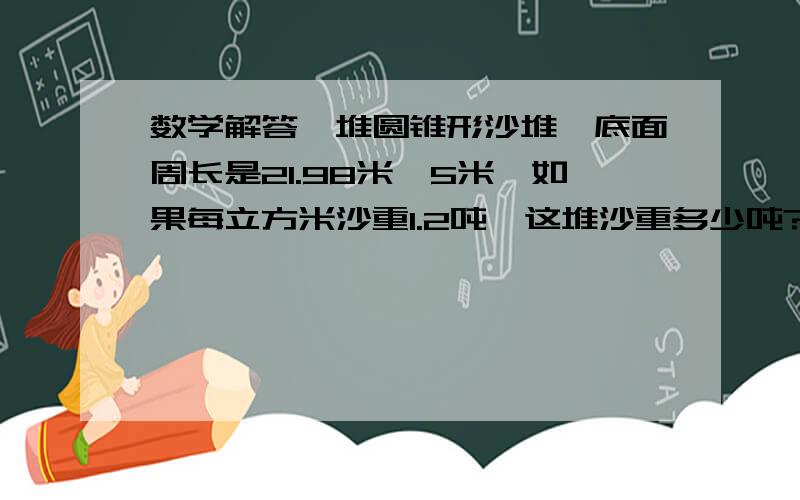 数学解答一堆圆锥形沙堆,底面周长是21.98米,5米,如果每立方米沙重1.2吨,这堆沙重多少吨?