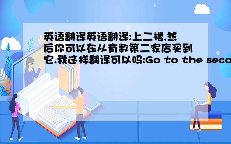 英语翻译英语翻译:上二楼,然后你可以在从有数第二家店买到它.我这样翻译可以吗:Go to the second floo