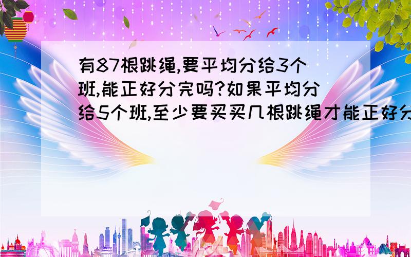 有87根跳绳,要平均分给3个班,能正好分完吗?如果平均分给5个班,至少要买买几根跳绳才能正好分完?