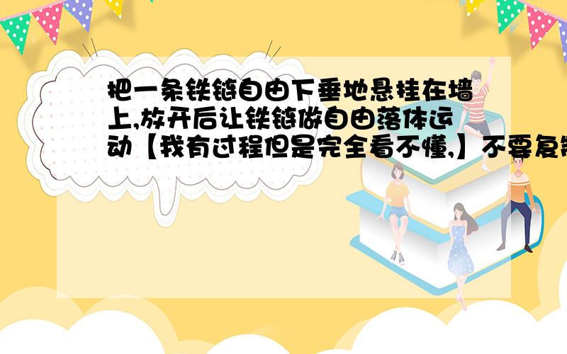 把一条铁链自由下垂地悬挂在墙上,放开后让铁链做自由落体运动【我有过程但是完全看不懂,】不要复制好么