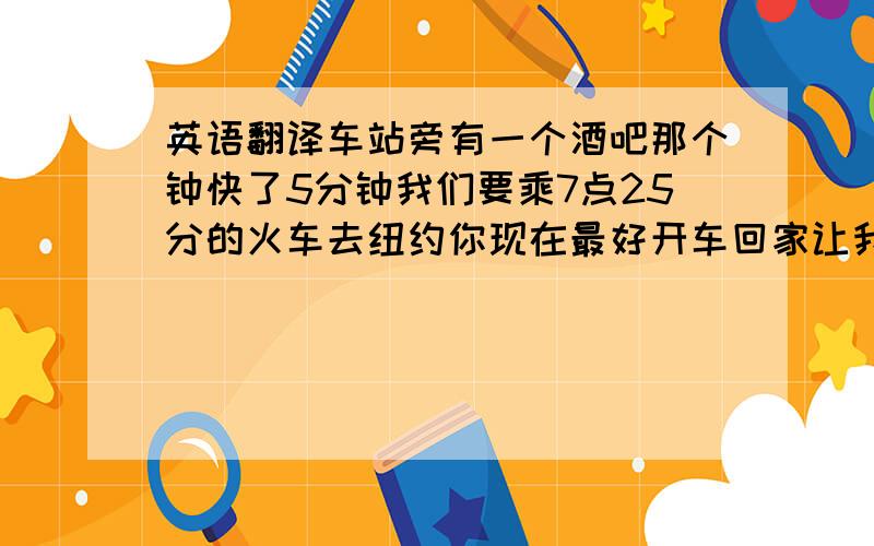 英语翻译车站旁有一个酒吧那个钟快了5分钟我们要乘7点25分的火车去纽约你现在最好开车回家让我们去喝点东西吧