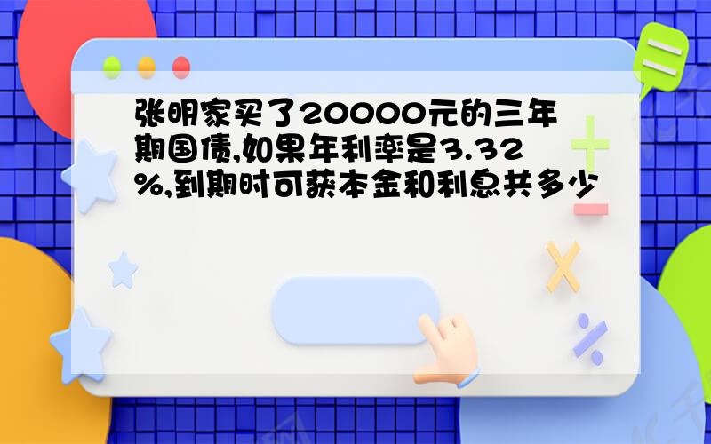 张明家买了20000元的三年期国债,如果年利率是3.32%,到期时可获本金和利息共多少