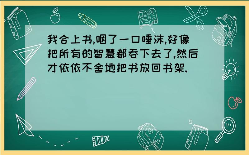 我合上书,咽了一口唾沫,好像把所有的智慧都吞下去了,然后才依依不舍地把书放回书架.