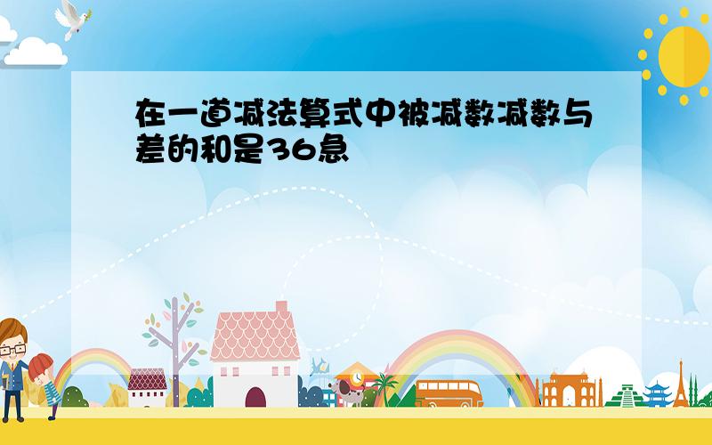 在一道减法算式中被减数减数与差的和是36急