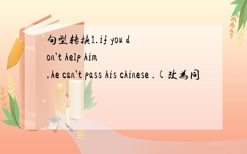 句型转换1.if you don't help him ,he can't pass his chinese .(改为同