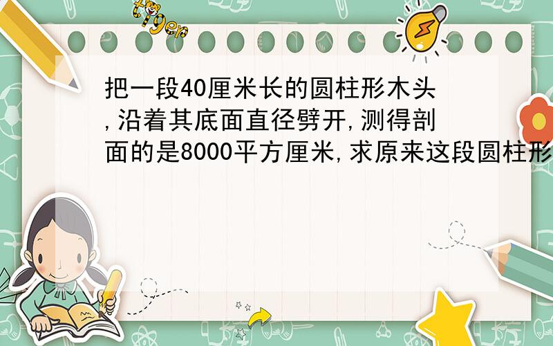 把一段40厘米长的圆柱形木头,沿着其底面直径劈开,测得剖面的是8000平方厘米,求原来这段圆柱形木头的表面积