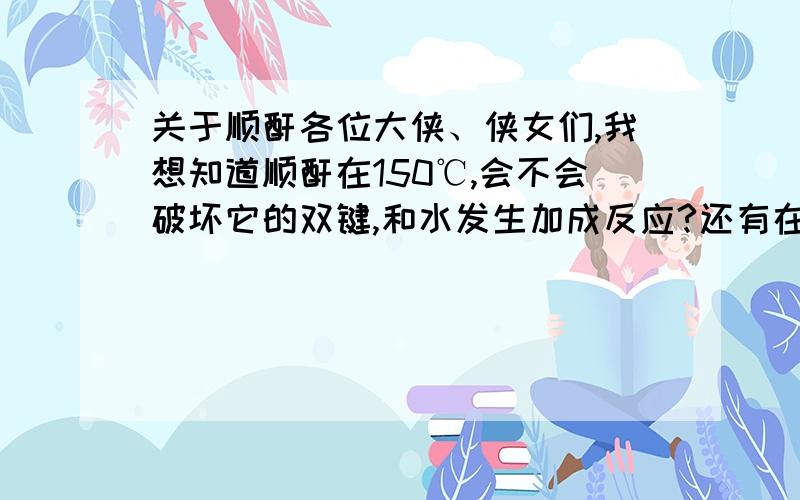 关于顺酐各位大侠、侠女们,我想知道顺酐在150℃,会不会破坏它的双键,和水发生加成反应?还有在顺酐参加的脂化反应中加入阻