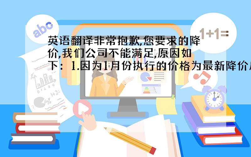 英语翻译非常抱歉,您要求的降价,我们公司不能满足,原因如下：1.因为1月份执行的价格为最新降价后价格.2.现在的人工、材