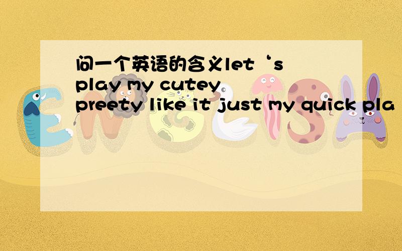 问一个英语的含义let‘s play my cutey preety like it just my quick pla