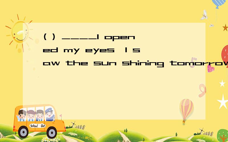 ( ) ____I opened my eyes,I saw the sun shining tomorrow.