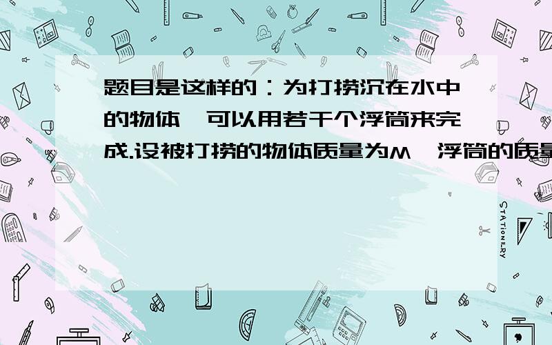 题目是这样的：为打捞沉在水中的物体,可以用若干个浮筒来完成.设被打捞的物体质量为M,浮筒的质量为m,体积为V,试写出所需