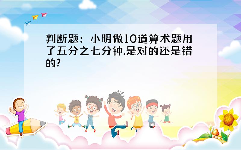 判断题：小明做10道算术题用了五分之七分钟.是对的还是错的?