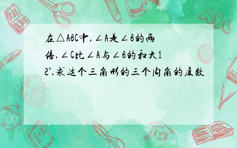 在△ABC中,∠A是∠B的两倍,∠C比∠A与∠B的和大12°,求这个三角形的三个内角的度数