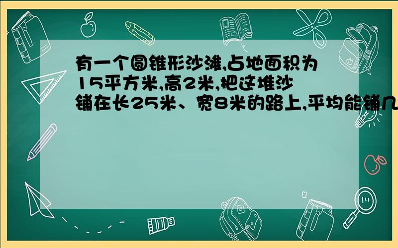 有一个圆锥形沙滩,占地面积为15平方米,高2米,把这堆沙铺在长25米、宽8米的路上,平均能铺几厘米厚