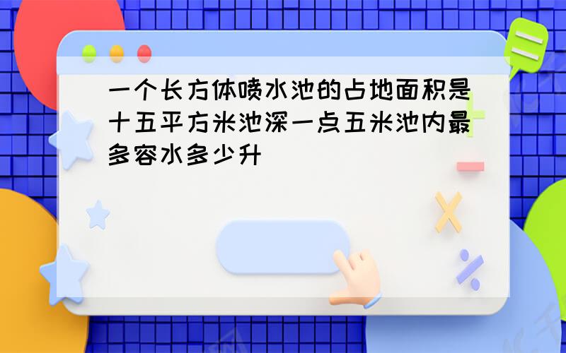 一个长方体喷水池的占地面积是十五平方米池深一点五米池内最多容水多少升