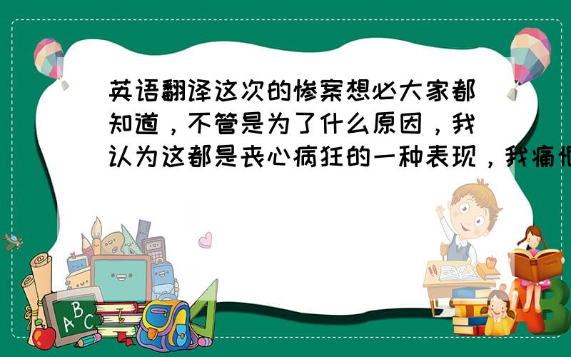 英语翻译这次的惨案想必大家都知道，不管是为了什么原因，我认为这都是丧心病狂的一种表现，我痛恨这种没有感情的人，他在做这些