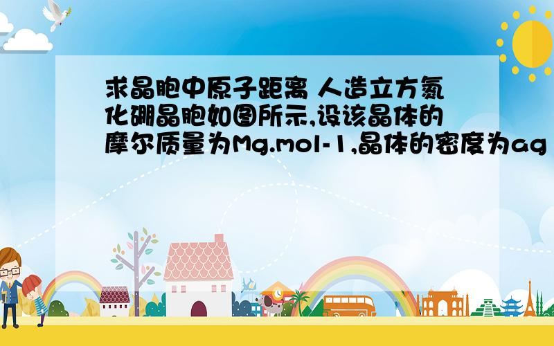 求晶胞中原子距离 人造立方氮化硼晶胞如图所示,设该晶体的摩尔质量为Mg.mol-1,晶体的密度为ag·cm-3,阿伏加德