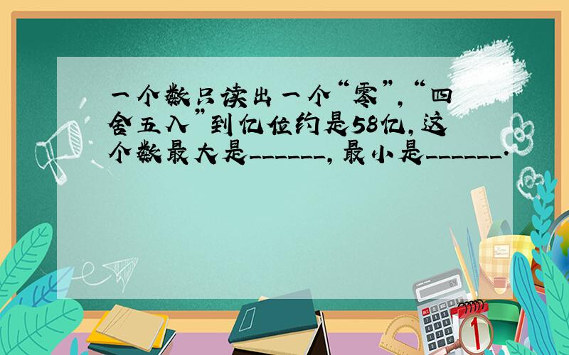 一个数只读出一个“零”，“四舍五入”到亿位约是58亿，这个数最大是______，最小是______．