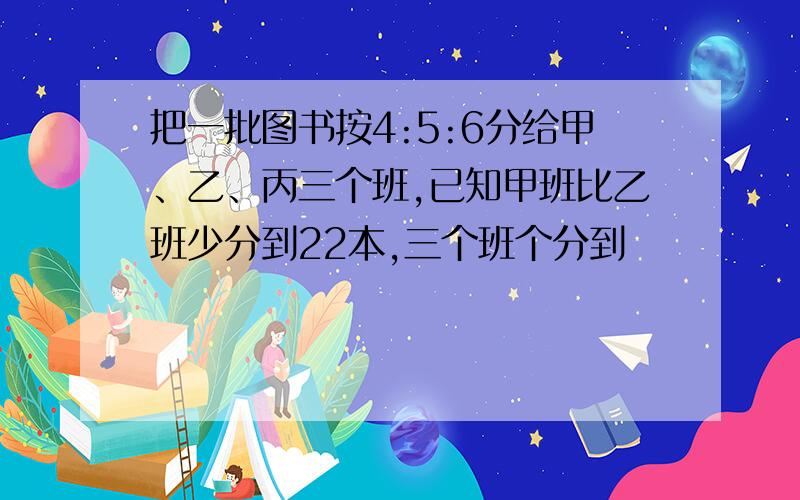 把一批图书按4:5:6分给甲、乙、丙三个班,已知甲班比乙班少分到22本,三个班个分到