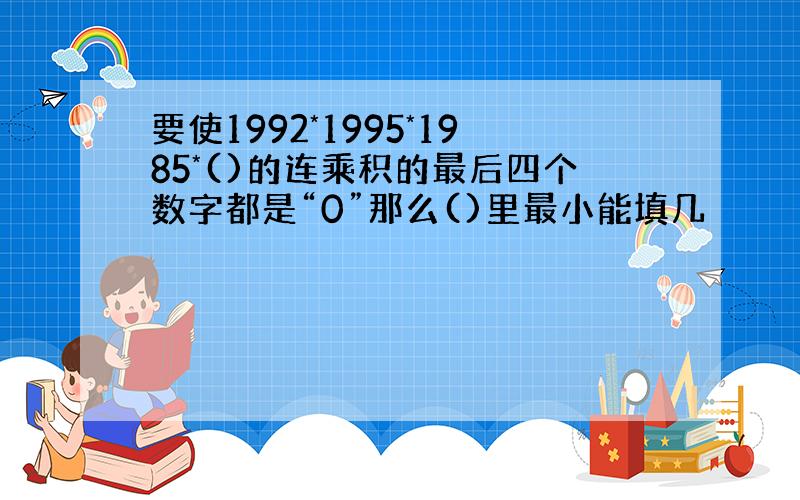 要使1992*1995*1985*()的连乘积的最后四个数字都是“0”那么()里最小能填几