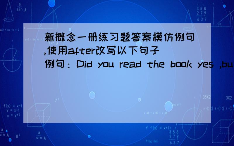 新概念一册练习题答案模仿例句,使用after改写以下句子例句：Did you read the book yes ,bu