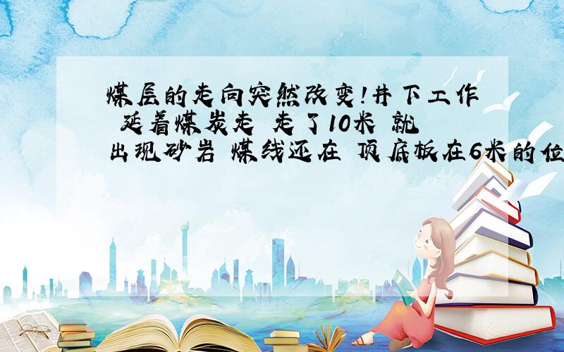 煤层的走向突然改变!井下工作 延着煤炭走 走了10米 就出现砂岩 煤线还在 顶底板在6米的位置有点乱了 原本是向右倾斜7