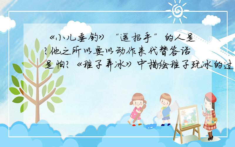 《小儿垂钓》“遥招手”的人是?他之所以要以动作来代替答话是怕?《稚子弄冰》中描绘稚子玩冰的过程?