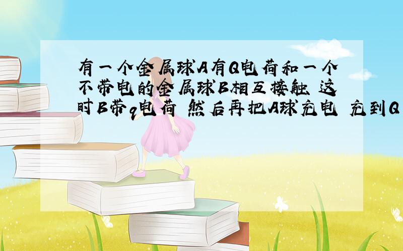 有一个金属球A有Q电荷和一个不带电的金属球B相互接触 这时B带q电荷 然后再把A球充电 充到Q 在与B接触