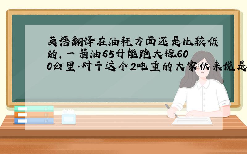 英语翻译在油耗方面还是比较低的,一箱油65升能跑大概600公里.对于这个2吨重的大家伙来说是比较低了.