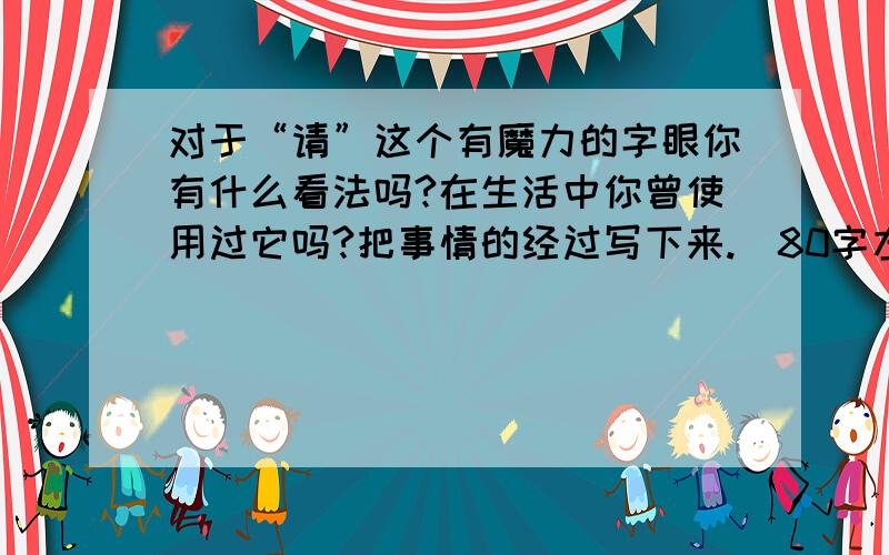 对于“请”这个有魔力的字眼你有什么看法吗?在生活中你曾使用过它吗?把事情的经过写下来.（80字左右）