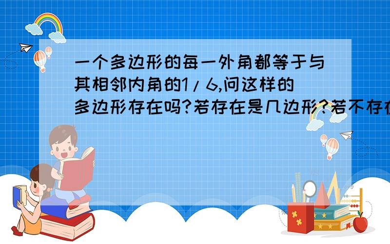 一个多边形的每一外角都等于与其相邻内角的1/6,问这样的多边形存在吗?若存在是几边形?若不存在请说明理由.