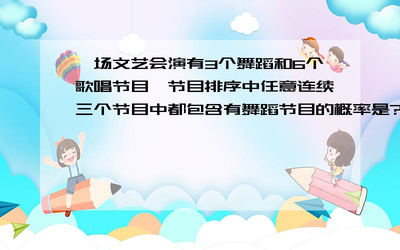 一场文艺会演有3个舞蹈和6个歌唱节目,节目排序中任意连续三个节目中都包含有舞蹈节目的概率是?