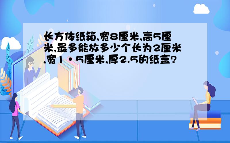 长方体纸箱,宽8厘米,高5厘米,最多能放多少个长为2厘米,宽1•5厘米,厚2.5的纸盒?