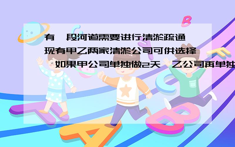 有一段河道需要进行清淤疏通,现有甲乙两家清淤公司可供选择,如果甲公司单独做2天,乙公司再单独做3天,那么恰好能完成全部的