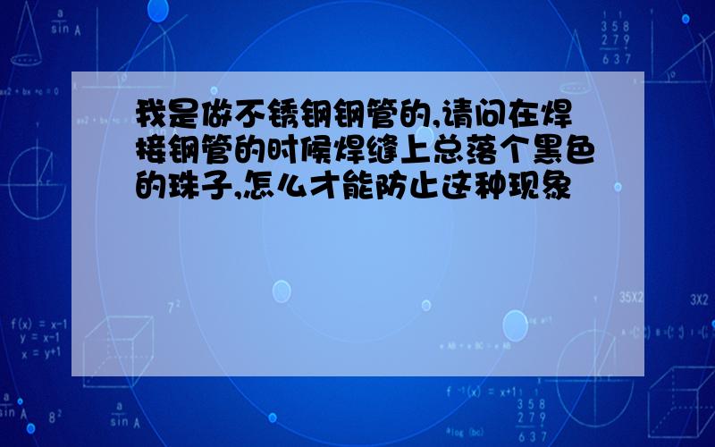 我是做不锈钢钢管的,请问在焊接钢管的时候焊缝上总落个黑色的珠子,怎么才能防止这种现象