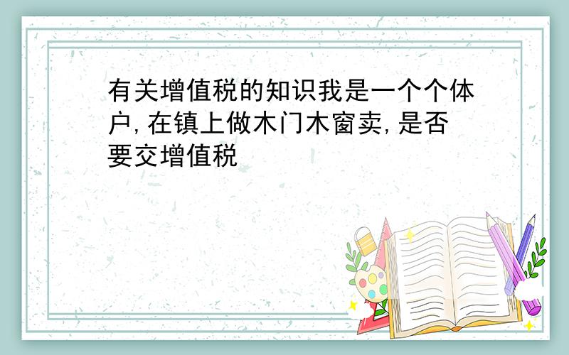 有关增值税的知识我是一个个体户,在镇上做木门木窗卖,是否要交增值税