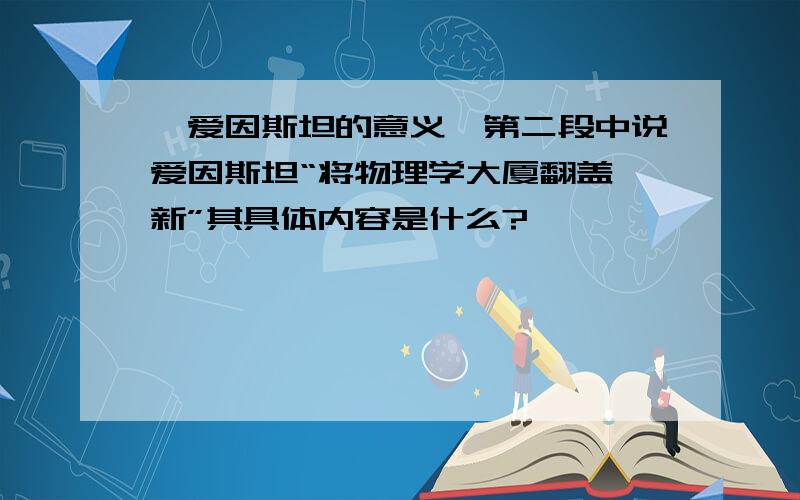 《爱因斯坦的意义》第二段中说爱因斯坦“将物理学大厦翻盖一新”其具体内容是什么?