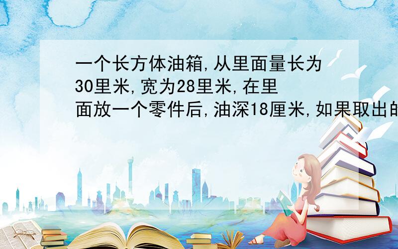 一个长方体油箱,从里面量长为30里米,宽为28里米,在里面放一个零件后,油深18厘米,如果取出的话,油面下降16