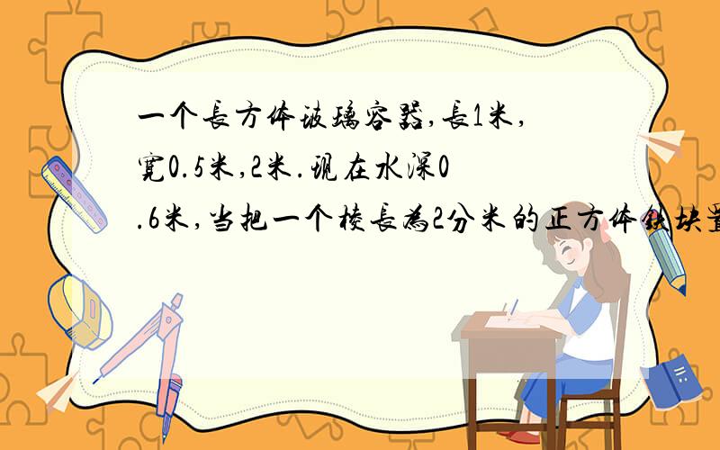 一个长方体玻璃容器,长1米,宽0.5米,2米.现在水深0.6米,当把一个棱长为2分米的正方体铁块置于水中