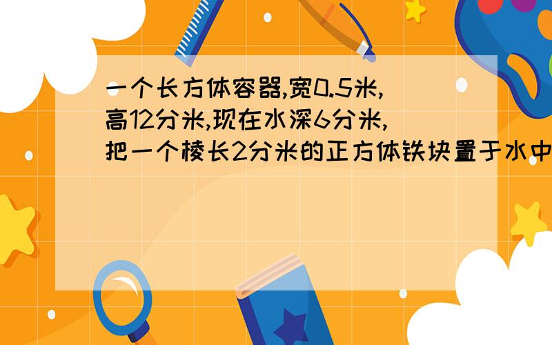 一个长方体容器,宽0.5米,高12分米,现在水深6分米,把一个棱长2分米的正方体铁块置于水中后,水深应该是多少米?