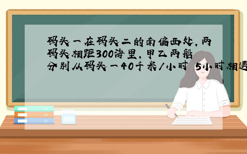 码头一在码头二的南偏西处,两码头相距300海里,甲乙两船分别从码头一40千米/小时 5小时相遇